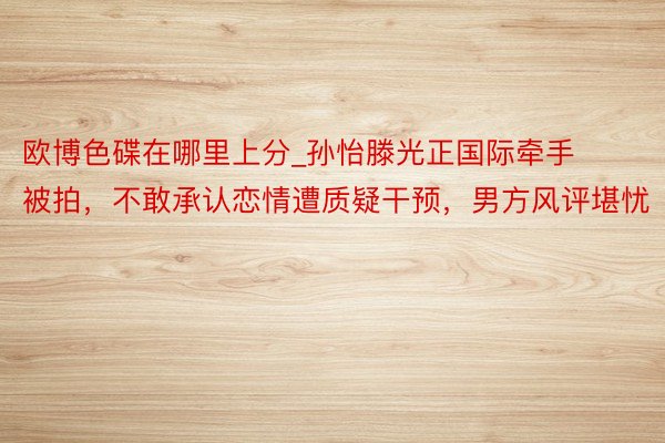 欧博色碟在哪里上分_孙怡滕光正国际牵手被拍，不敢承认恋情遭质疑干预，男方风评堪忧