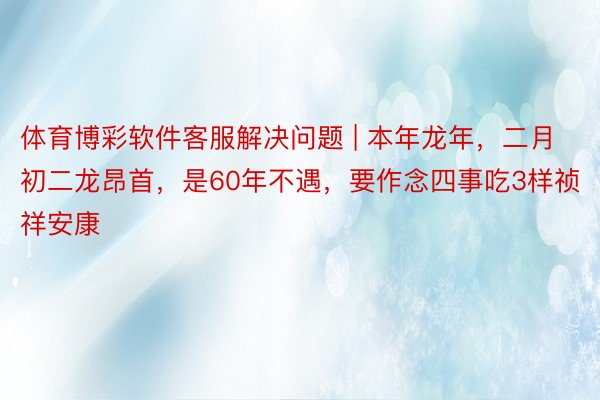 体育博彩软件客服解决问题 | 本年龙年，二月初二龙昂首，是60年不遇，要作念四事吃3样祯祥安康