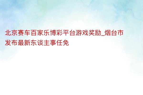 北京赛车百家乐博彩平台游戏奖励_烟台市发布最新东谈主事任免