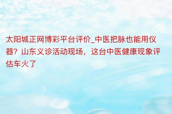 太阳城正网博彩平台评价_中医把脉也能用仪器？山东义诊活动现场，这台中医健康现象评估车火了