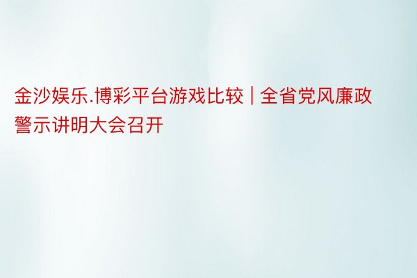 金沙娱乐.博彩平台游戏比较 | 全省党风廉政警示讲明大会召开