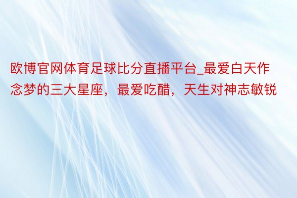 欧博官网体育足球比分直播平台_最爱白天作念梦的三大星座，最爱吃醋，天生对神志敏锐