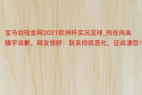 宝马会现金网2021欧洲杯实况足球_向佐向吴镇宇谈歉，网友惊呼：联系彻底恶化，征战凄怨！