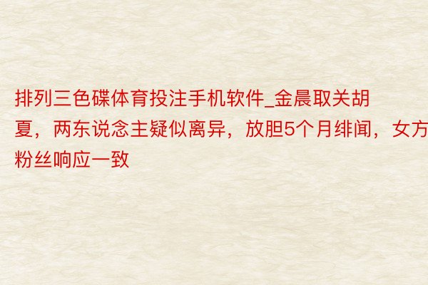 排列三色碟体育投注手机软件_金晨取关胡夏，两东说念主疑似离异，放胆5个月绯闻，女方粉丝响应一致