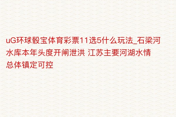 uG环球骰宝体育彩票11选5什么玩法_石梁河水库本年头度开闸泄洪 江苏主要河湖水情总体镇定可控