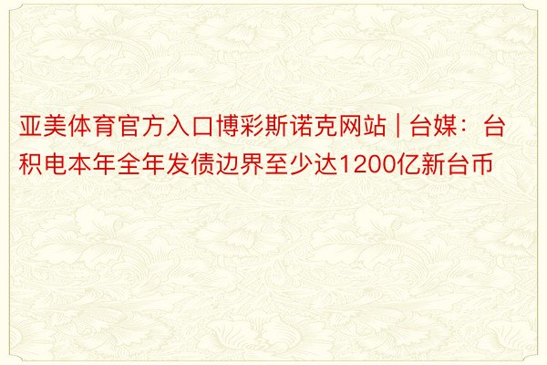 亚美体育官方入口博彩斯诺克网站 | 台媒：台积电本年全年发债边界至少达1200亿新台币