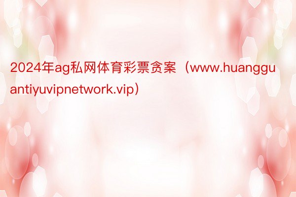 2024年ag私网体育彩票贪案（www.huangguantiyuvipnetwork.vip）