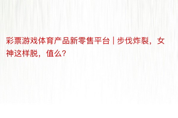 彩票游戏体育产品新零售平台 | 步伐炸裂，女神这样脱，值么？