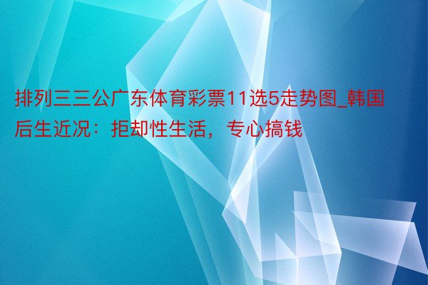 排列三三公广东体育彩票11选5走势图_韩国后生近况：拒却性生活，专心搞钱