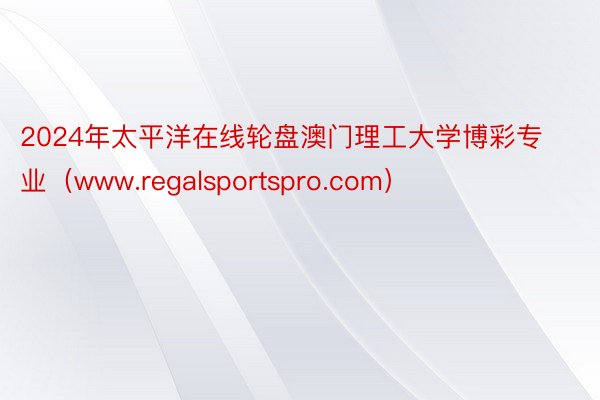 2024年太平洋在线轮盘澳门理工大学博彩专业（www.regalsportspro.com）