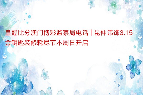 皇冠比分澳门博彩监察局电话 | 昆仲讳饰3.15金钥匙装修耗尽节本周日开启