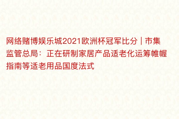 网络赌博娱乐城2021欧洲杯冠军比分 | 市集监管总局：正在研制家居产品适老化运筹帷幄指南等适老用品国度法式