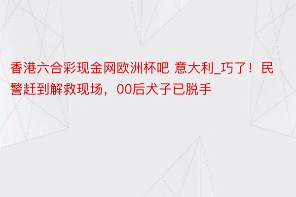 香港六合彩现金网欧洲杯吧 意大利_巧了！民警赶到解救现场，00后犬子已脱手