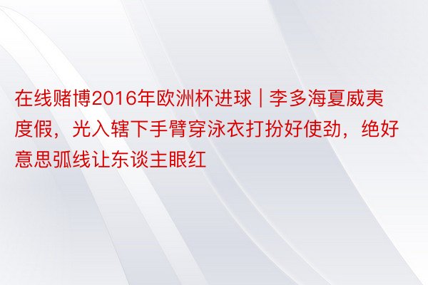 在线赌博2016年欧洲杯进球 | 李多海夏威夷度假，光入辖下手臂穿泳衣打扮好使劲，绝好意思弧线让东谈主眼红