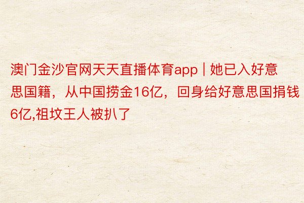 澳门金沙官网天天直播体育app | 她已入好意思国籍，从中国捞金16亿，回身给好意思国捐钱6亿,祖坟王人被扒了