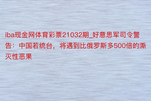 iba现金网体育彩票21032期_好意思军司令警告：中国若统台，将遇到比俄罗斯多500倍的澌灭性恶果