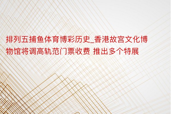 排列五捕鱼体育博彩历史_香港故宫文化博物馆将调高轨范门票收费 推出多个特展