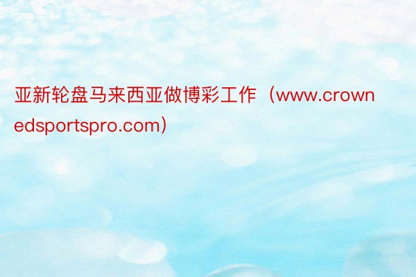 亚新轮盘马来西亚做博彩工作（www.crownedsportspro.com）