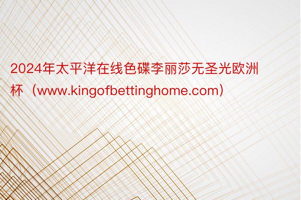 2024年太平洋在线色碟李丽莎无圣光欧洲杯（www.kingofbettinghome.com）