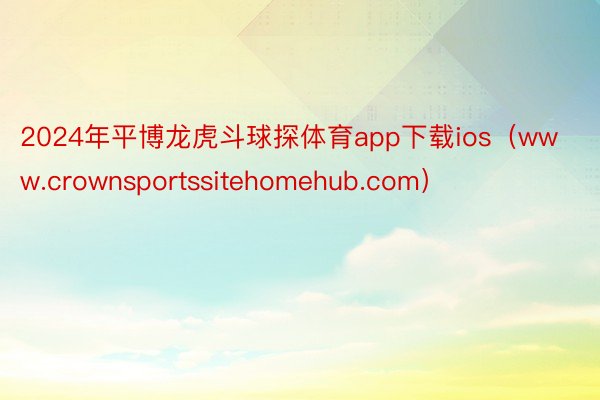 2024年平博龙虎斗球探体育app下载ios（www.crownsportssitehomehub.com）