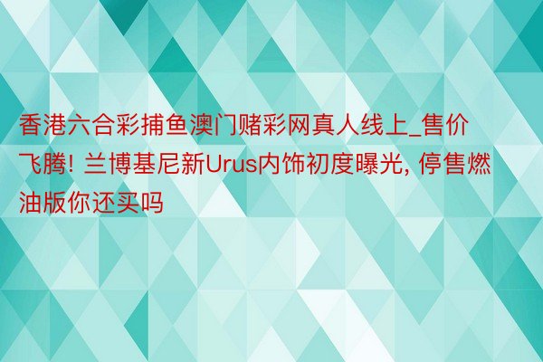 香港六合彩捕鱼澳门赌彩网真人线上_售价飞腾! 兰博基尼新Urus内饰初度曝光, 停售燃油版你还买吗