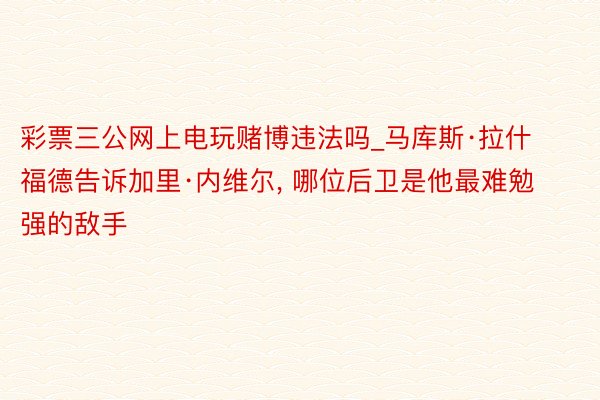 彩票三公网上电玩赌博违法吗_马库斯·拉什福德告诉加里·内维尔, 哪位后卫是他最难勉强的敌手