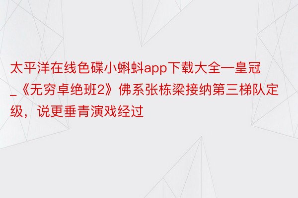 太平洋在线色碟小蝌蚪app下载大全—皇冠_《无穷卓绝班2》佛系张栋梁接纳第三梯队定级，说更垂青演戏经过