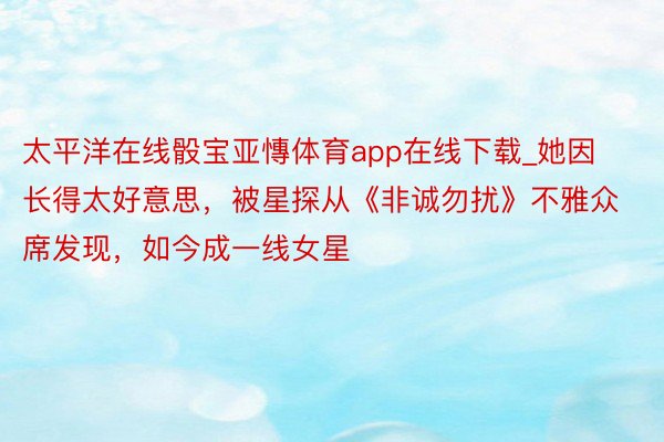 太平洋在线骰宝亚慱体育app在线下载_她因长得太好意思，被星探从《非诚勿扰》不雅众席发现，如今成一线女星