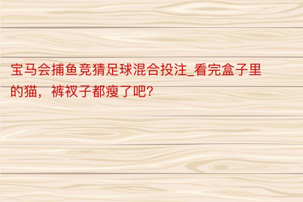 宝马会捕鱼竞猜足球混合投注_看完盒子里的猫，裤衩子都瘦了吧？