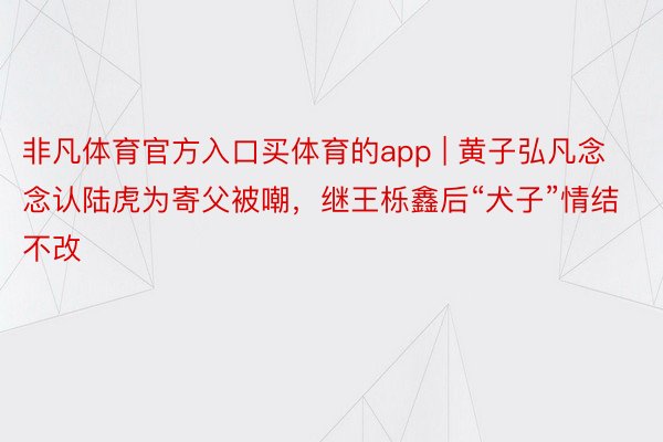 非凡体育官方入口买体育的app | 黄子弘凡念念认陆虎为寄父被嘲，继王栎鑫后“犬子”情结不改