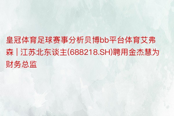 皇冠体育足球赛事分析贝博bb平台体育艾弗森 | 江苏北东谈主(688218.SH)聘用金杰慧为财务总监