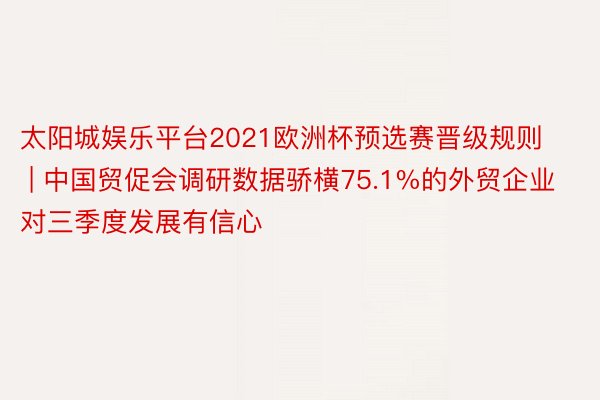 太阳城娱乐平台2021欧洲杯预选赛晋级规则 | 中国贸促会调研数据骄横75.1%的外贸企业对三季度发展有信心