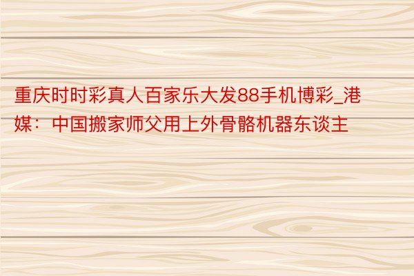 重庆时时彩真人百家乐大发88手机博彩_港媒：中国搬家师父用上外骨骼机器东谈主