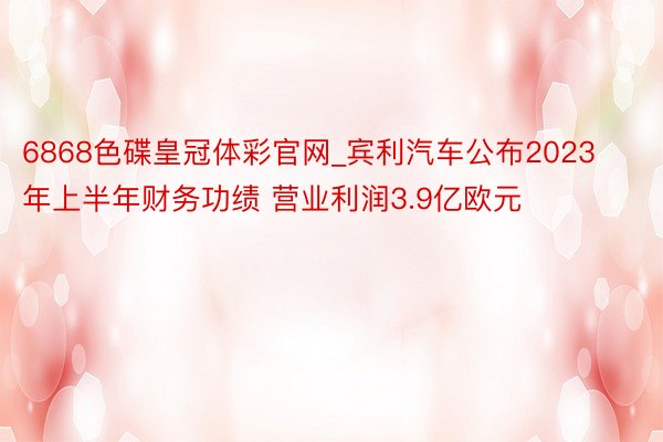 6868色碟皇冠体彩官网_宾利汽车公布2023年上半年财务功绩 营业利润3.9亿欧元