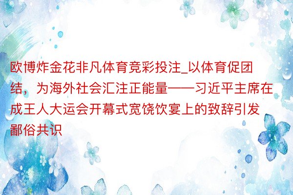 欧博炸金花非凡体育竞彩投注_以体育促团结，为海外社会汇注正能量——习近平主席在成王人大运会开幕式宽饶饮宴上的致辞引发鄙俗共识