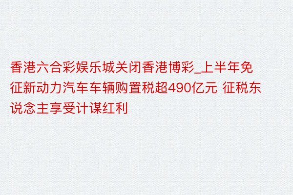 香港六合彩娱乐城关闭香港博彩_上半年免征新动力汽车车辆购置税超490亿元 征税东说念主享受计谋红利