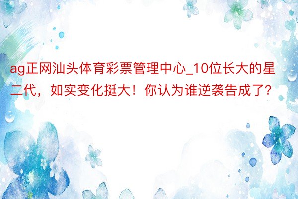 ag正网汕头体育彩票管理中心_10位长大的星二代，如实变化挺大！你认为谁逆袭告成了？