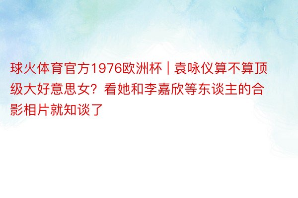 球火体育官方1976欧洲杯 | 袁咏仪算不算顶级大好意思女？看她和李嘉欣等东谈主的合影相片就知谈了