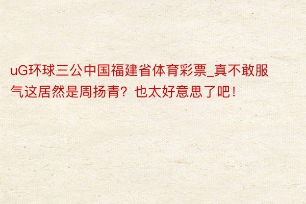 uG环球三公中国福建省体育彩票_真不敢服气这居然是周扬青？也太好意思了吧！