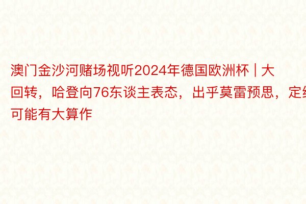 澳门金沙河赌场视听2024年德国欧洲杯 | 大回转，哈登向76东谈主表态，出乎莫雷预思，定约可能有大算作