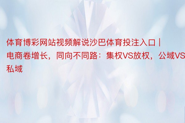 体育博彩网站视频解说沙巴体育投注入口 | 电商卷增长，同向不同路：集权VS放权，公域VS私域