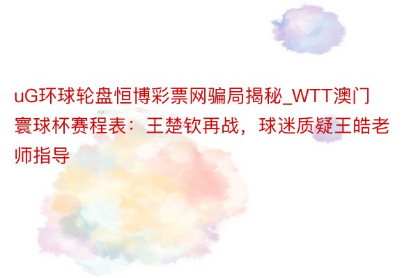 uG环球轮盘恒博彩票网骗局揭秘_WTT澳门寰球杯赛程表：王楚钦再战，球迷质疑王皓老师指导