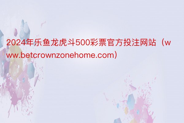 2024年乐鱼龙虎斗500彩票官方投注网站（www.betcrownzonehome.com）