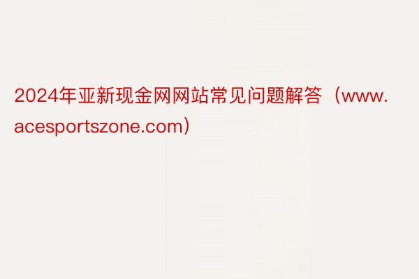 2024年亚新现金网网站常见问题解答（www.acesportszone.com）