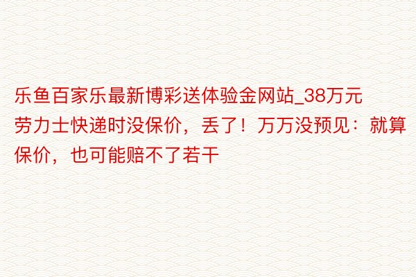 乐鱼百家乐最新博彩送体验金网站_38万元劳力士快递时没保价，丢了！万万没预见：就算保价，也可能赔不了若干