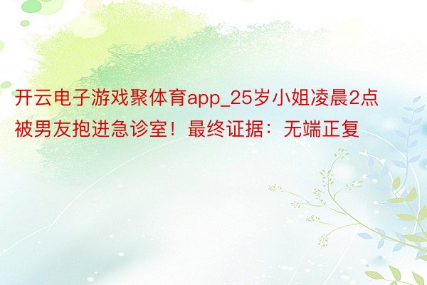 开云电子游戏聚体育app_25岁小姐凌晨2点被男友抱进急诊室！最终证据：无端正复