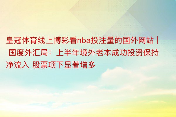 皇冠体育线上博彩看nba投注量的国外网站 | 国度外汇局：上半年境外老本成功投资保持净流入 股票项下显著增多