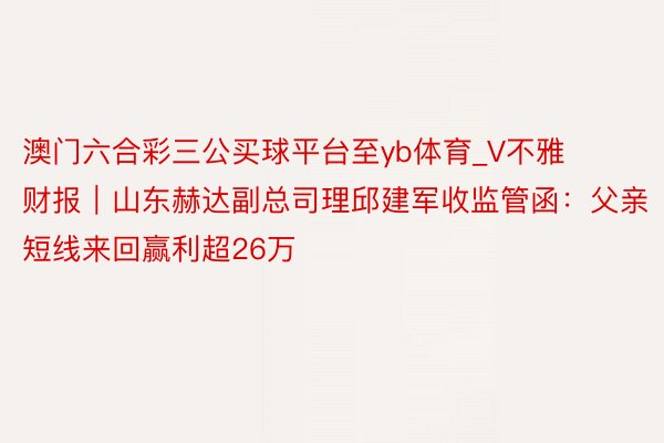 澳门六合彩三公买球平台至yb体育_V不雅财报｜山东赫达副总司理邱建军收监管函：父亲短线来回赢利超26万