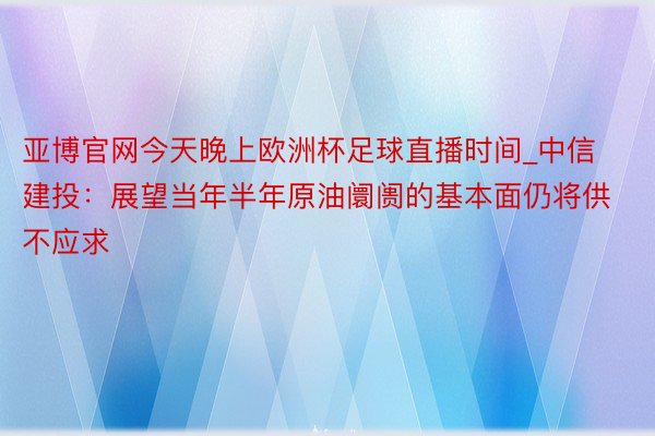 亚博官网今天晚上欧洲杯足球直播时间_中信建投：展望当年半年原油阛阓的基本面仍将供不应求