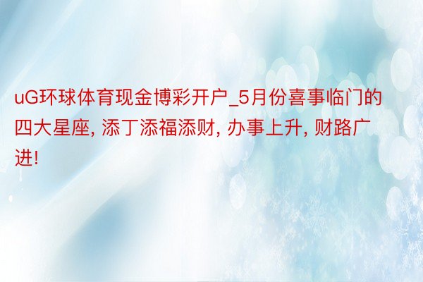 uG环球体育现金博彩开户_5月份喜事临门的四大星座, 添丁添福添财, 办事上升, 财路广进!